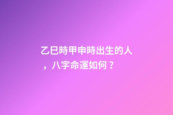 乙巳時甲申時出生的人，八字命運如何？
